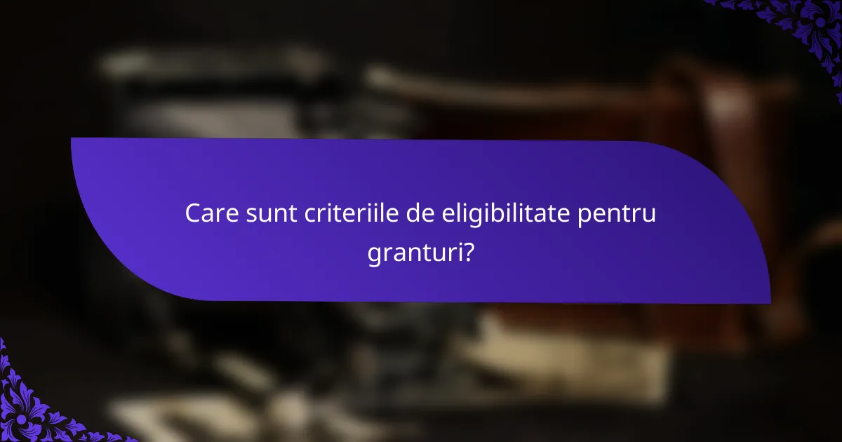 Care sunt criteriile de eligibilitate pentru granturi?
