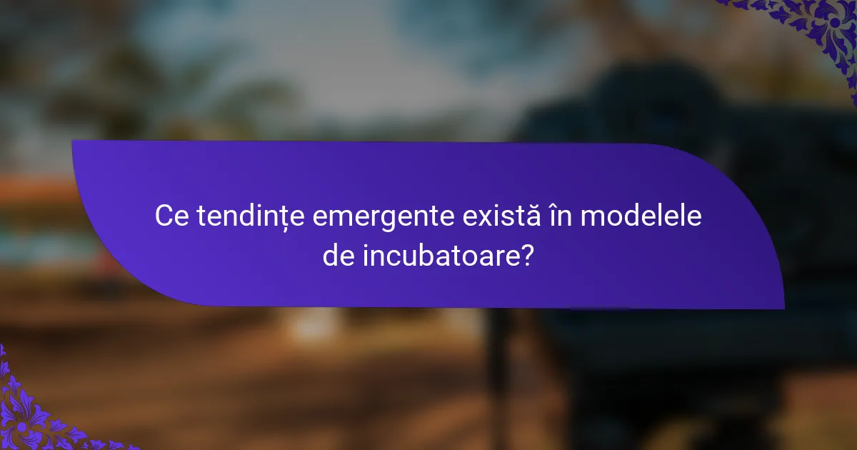 Ce tendințe emergente există în modelele de incubatoare?