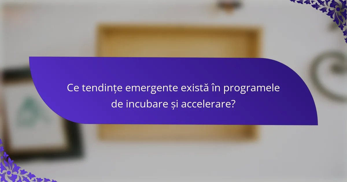 Ce tendințe emergente există în programele de incubare și accelerare?